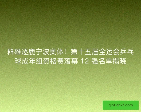 群雄逐鹿宁波奥体！第十五届全运会乒乓球成年组资格赛落幕 12 强名单揭晓
