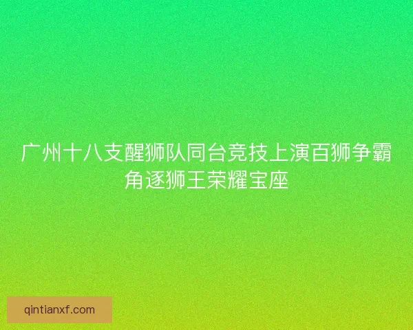 广州十八支醒狮队同台竞技上演百狮争霸角逐狮王荣耀宝座 广州十八支醒狮队同台竞技上演百狮争霸角逐狮王荣耀宝座