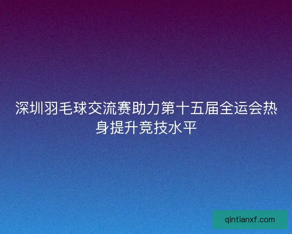 深圳羽毛球交流赛助力第十五届全运会热身提升竞技水平