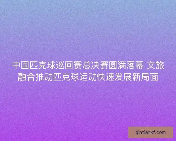 中国匹克球巡回赛总决赛圆满落幕 文旅融合推动匹克球运动快速发展新局面