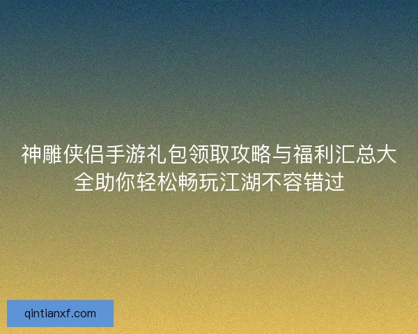 神雕侠侣手游礼包领取攻略与福利汇总大全助你轻松畅玩江湖不容错过