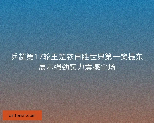 乒超第17轮王楚钦再胜世界第一樊振东展示强劲实力震撼全场