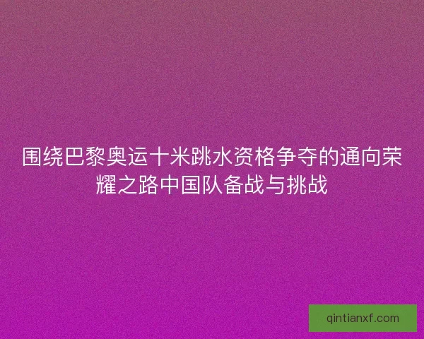 围绕巴黎奥运十米跳水资格争夺的通向荣耀之路中国队备战与挑战