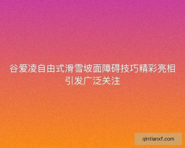 谷爱凌自由式滑雪坡面障碍技巧精彩亮相引发广泛关注 谷爱凌自由式滑雪坡面障碍技巧精彩亮相引发广泛关注