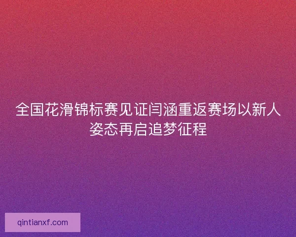 全国花滑锦标赛见证闫涵重返赛场以新人姿态再启追梦征程 全国花滑锦标赛见证闫涵重返赛场以新人姿态再启追梦征程
