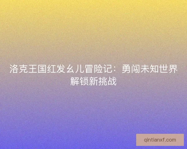 洛克王国红发幺儿冒险记：勇闯未知世界解锁新挑战