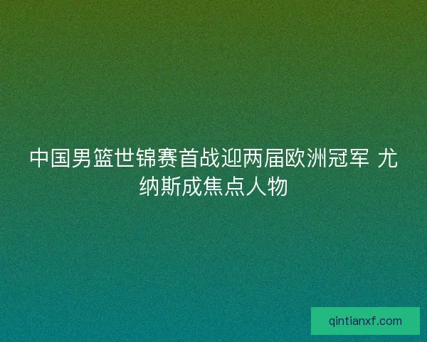 中国男篮世锦赛首战迎两届欧洲冠军 尤纳斯成焦点人物